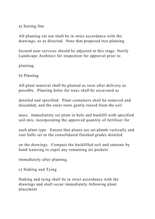a) Setting Out
All planting set out shall be in strict accordance with the
drawings, or as directed. Note that proposed tree planting
located near services should be adjusted at this stage. Notify
Landscape Architect for inspection for approval prior to
planting.
b) Planting
All plant material shall be planted as soon after delivery as
possible. Planting holes for trees shall be excavated as
detailed and specified. Plant containers shall be removed and
discarded, and the outer roots gently teased from the soil
mass. Immediately set plant in hole and backfill with specified
soil mix, incorporating the approved quantity of fertiliser for
each plant type. Ensure that plants are set plumb vertically and
root balls set to the consolidated finished grades detailed
on the drawings. Compact the backfilled soil and saturate by
hand watering to expel any remaining air pockets
immediately after planting.
c) Staking and Tying
Staking and tying shall be in strict accordance with the
drawings and shall occur immediately following plant
placement
 