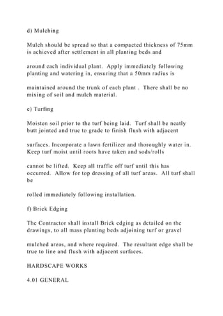 d) Mulching
Mulch should be spread so that a compacted thickness of 75mm
is achieved after settlement in all planting beds and
around each individual plant. Apply immediately following
planting and watering in, ensuring that a 50mm radius is
maintained around the trunk of each plant . There shall be no
mixing of soil and mulch material.
e) Turfing
Moisten soil prior to the turf being laid. Turf shall be neatly
butt jointed and true to grade to finish flush with adjacent
surfaces. Incorporate a lawn fertilizer and thoroughly water in.
Keep turf moist until roots have taken and sods/rolls
cannot be lifted. Keep all traffic off turf until this has
occurred. Allow for top dressing of all turf areas. All turf shall
be
rolled immediately following installation.
f) Brick Edging
The Contractor shall install Brick edging as detailed on the
drawings, to all mass planting beds adjoining turf or gravel
mulched areas, and where required. The resultant edge shall be
true to line and flush with adjacent surfaces.
HARDSCAPE WORKS
4.01 GENERAL
 