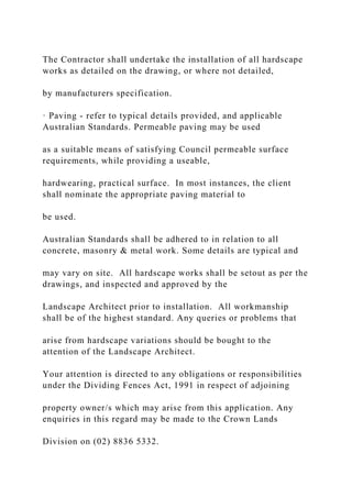 The Contractor shall undertake the installation of all hardscape
works as detailed on the drawing, or where not detailed,
by manufacturers specification.
· Paving - refer to typical details provided, and applicable
Australian Standards. Permeable paving may be used
as a suitable means of satisfying Council permeable surface
requirements, while providing a useable,
hardwearing, practical surface. In most instances, the client
shall nominate the appropriate paving material to
be used.
Australian Standards shall be adhered to in relation to all
concrete, masonry & metal work. Some details are typical and
may vary on site. All hardscape works shall be setout as per the
drawings, and inspected and approved by the
Landscape Architect prior to installation. All workmanship
shall be of the highest standard. Any queries or problems that
arise from hardscape variations should be bought to the
attention of the Landscape Architect.
Your attention is directed to any obligations or responsibilities
under the Dividing Fences Act, 1991 in respect of adjoining
property owner/s which may arise from this application. Any
enquiries in this regard may be made to the Crown Lands
Division on (02) 8836 5332.
 