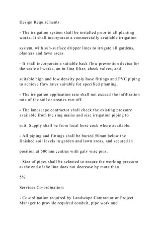Design Requirements:
- The irrigation system shall be installed prior to all planting
works. It shall incorporate a commercially available irrigation
system, with sub-surface dripper lines to irrigate all gardens,
planters and lawn areas.
- It shall incorporate a suitable back flow prevention device for
the scale of works, an in-line filter, check valves, and
suitable high and low density poly hose fittings and PVC piping
to achieve flow rates suitable for specified planting.
- The irrigation application rate shall not exceed the infiltration
rate of the soil or creates run-off.
- The landscape contractor shall check the existing pressure
available from the ring mains and size irrigation piping to
suit. Supply shall be from local hose cock where available.
- All piping and fittings shall be buried 50mm below the
finished soil levels in garden and lawn areas, and secured in
position at 500mm centres with galv wire pins.
- Size of pipes shall be selected to ensure the working pressure
at the end of the line does not decrease by more than
5%.
Services Co-ordination:
- Co-ordination required by Landscape Contractor or Project
Manager to provide required conduit, pipe work and
 