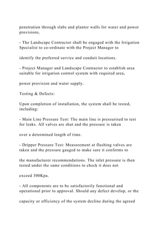 penetration through slabs and planter walls for water and power
provisions.
- The Landscape Contractor shall be engaged with the Irrigation
Specialist to co-ordinate with the Project Manager to
identify the preferred service and conduit locations.
- Project Manager and Landscape Contractor to establish area
suitable for irrigation control system with required area,
power provision and water supply.
Testing & Defects:
Upon completion of installation, the system shall be tested,
including:
- Main Line Pressure Test: The main line is pressurised to test
for leaks. All valves are shut and the pressure is taken
over a determined length of time.
- Dripper Pressure Test: Measurement at flushing valves are
taken and the pressure gauged to make sure it conforms to
the manufacturer recommendations. The inlet pressure is then
tested under the same conditions to check it does not
exceed 300Kpa.
- All components are to be satisfactorily functional and
operational prior to approval. Should any defect develop, or the
capacity or efficiency of the system decline during the agreed
 