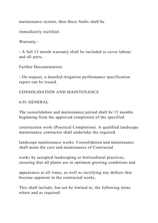maintenance system, then these faults shall be
immediately rectified.
Warranty :
- A full 12 month warranty shall be included to cover labour
and all parts.
Further Documentation:
- On request, a detailed irrigation performance specification
report can be issued.
CONSOLIDATION AND MAINTENANCE
6.01 GENERAL
The consolidation and maintenance period shall be 12 months
beginning from the approved completion of the specified
construction work (Practical Completion). A qualified landscape
maintenance contractor shall undertake the required
landscape maintenance works. Consolidation and maintenance
shall mean the care and maintenance of Contracted
works by accepted landscaping or horticultural practices,
ensuring that all plants are in optimum growing conditions and
appearance at all times, as well as rectifying any defects that
become apparent in the contracted works.
This shall include, but not be limited to, the following items
where and as required:
 