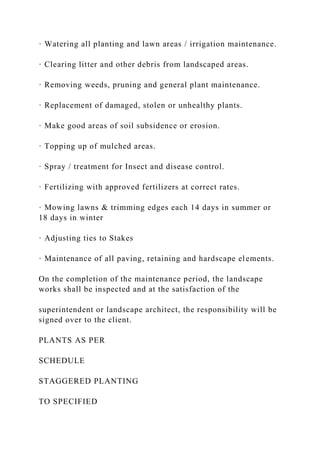 · Watering all planting and lawn areas / irrigation maintenance.
· Clearing litter and other debris from landscaped areas.
· Removing weeds, pruning and general plant maintenance.
· Replacement of damaged, stolen or unhealthy plants.
· Make good areas of soil subsidence or erosion.
· Topping up of mulched areas.
· Spray / treatment for Insect and disease control.
· Fertilizing with approved fertilizers at correct rates.
· Mowing lawns & trimming edges each 14 days in summer or
18 days in winter
· Adjusting ties to Stakes
· Maintenance of all paving, retaining and hardscape elements.
On the completion of the maintenance period, the landscape
works shall be inspected and at the satisfaction of the
superintendent or landscape architect, the responsibility will be
signed over to the client.
PLANTS AS PER
SCHEDULE
STAGGERED PLANTING
TO SPECIFIED
 