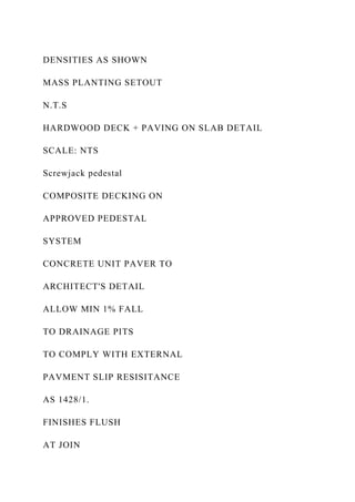 DENSITIES AS SHOWN
MASS PLANTING SETOUT
N.T.S
HARDWOOD DECK + PAVING ON SLAB DETAIL
SCALE: NTS
Screwjack pedestal
COMPOSITE DECKING ON
APPROVED PEDESTAL
SYSTEM
CONCRETE UNIT PAVER TO
ARCHITECT'S DETAIL
ALLOW MIN 1% FALL
TO DRAINAGE PITS
TO COMPLY WITH EXTERNAL
PAVMENT SLIP RESISITANCE
AS 1428/1.
FINISHES FLUSH
AT JOIN
 