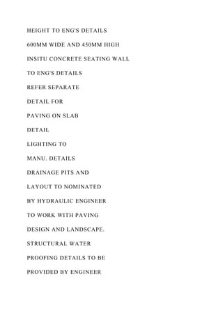 HEIGHT TO ENG'S DETAILS
600MM WIDE AND 450MM HIGH
INSITU CONCRETE SEATING WALL
TO ENG'S DETAILS
REFER SEPARATE
DETAIL FOR
PAVING ON SLAB
DETAIL
LIGHTING TO
MANU. DETAILS
DRAINAGE PITS AND
LAYOUT TO NOMINATED
BY HYDRAULIC ENGINEER
TO WORK WITH PAVING
DESIGN AND LANDSCAPE.
STRUCTURAL WATER
PROOFING DETAILS TO BE
PROVIDED BY ENGINEER
 