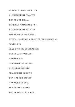BENEDICT "SMARTMIX " No.
4 LIGHTWEIGHT PLANTER
BOX MIX OR EQUAL
BENEDICT "SMARTMIX " No.
5 LIGHTWEIGHT PLANTER
BOX SUB-SOIL OR EQUAL
TYPICAL MASONARY PLANTER ON SLAB DETAIL
SCALE: 1:20
SLAB BY CIVIL CONTRACTOR
DETAILED BY OTHERS.
APPROVED &
CERTIFIED FRAMELESS
GLASS BALUSTRADE
MIN. HEIGHT ACHIEVE
BCA + AS FOR SAFETY
APPROVED GRAVEL
MULCH TO PLANTER
WATER PROOFING + SOIL
 