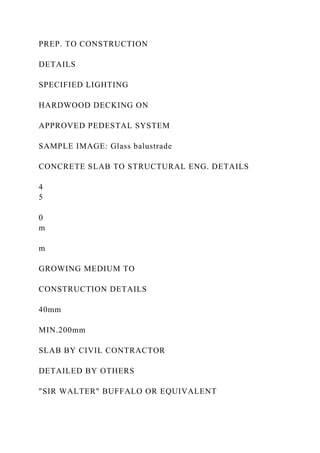 PREP. TO CONSTRUCTION
DETAILS
SPECIFIED LIGHTING
HARDWOOD DECKING ON
APPROVED PEDESTAL SYSTEM
SAMPLE IMAGE: Glass balustrade
CONCRETE SLAB TO STRUCTURAL ENG. DETAILS
4
5
0
m
m
GROWING MEDIUM TO
CONSTRUCTION DETAILS
40mm
MIN.200mm
SLAB BY CIVIL CONTRACTOR
DETAILED BY OTHERS
"SIR WALTER" BUFFALO OR EQUIVALENT
 