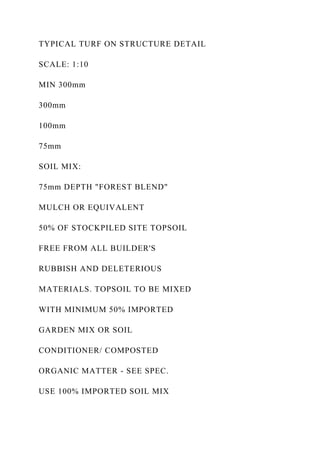 TYPICAL TURF ON STRUCTURE DETAIL
SCALE: 1:10
MIN 300mm
300mm
100mm
75mm
SOIL MIX:
75mm DEPTH "FOREST BLEND"
MULCH OR EQUIVALENT
50% OF STOCKPILED SITE TOPSOIL
FREE FROM ALL BUILDER'S
RUBBISH AND DELETERIOUS
MATERIALS. TOPSOIL TO BE MIXED
WITH MINIMUM 50% IMPORTED
GARDEN MIX OR SOIL
CONDITIONER/ COMPOSTED
ORGANIC MATTER - SEE SPEC.
USE 100% IMPORTED SOIL MIX
 