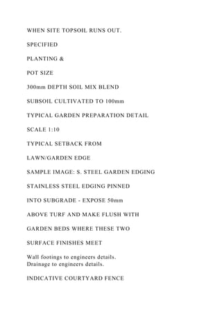 WHEN SITE TOPSOIL RUNS OUT.
SPECIFIED
PLANTING &
POT SIZE
300mm DEPTH SOIL MIX BLEND
SUBSOIL CULTIVATED TO 100mm
TYPICAL GARDEN PREPARATION DETAIL
SCALE 1:10
TYPICAL SETBACK FROM
LAWN/GARDEN EDGE
SAMPLE IMAGE: S. STEEL GARDEN EDGING
STAINLESS STEEL EDGING PINNED
INTO SUBGRADE - EXPOSE 50mm
ABOVE TURF AND MAKE FLUSH WITH
GARDEN BEDS WHERE THESE TWO
SURFACE FINISHES MEET
Wall footings to engineers details.
Drainage to engineers details.
INDICATIVE COURTYARD FENCE
 