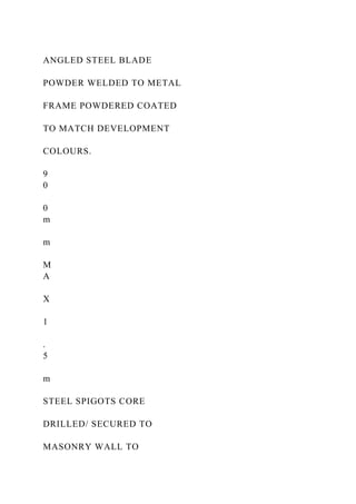 ANGLED STEEL BLADE
POWDER WELDED TO METAL
FRAME POWDERED COATED
TO MATCH DEVELOPMENT
COLOURS.
9
0
0
m
m
M
A
X
1
.
5
m
STEEL SPIGOTS CORE
DRILLED/ SECURED TO
MASONRY WALL TO
 