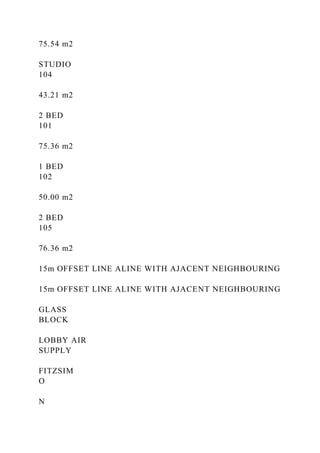 75.54 m2
STUDIO
104
43.21 m2
2 BED
101
75.36 m2
1 BED
102
50.00 m2
2 BED
105
76.36 m2
15m OFFSET LINE ALINE WITH AJACENT NEIGHBOURING
15m OFFSET LINE ALINE WITH AJACENT NEIGHBOURING
GLASS
BLOCK
LOBBY AIR
SUPPLY
FITZSIM
O
N
 