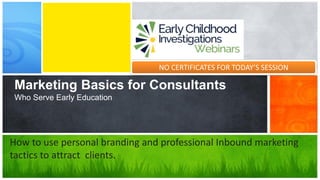 Marketing Basics for Consultants
Who Serve Early Education
How to use personal branding and professional Inbound marketing
tactics to attract clients.
NO CERTIFICATES FOR TODAY’S SESSION
 