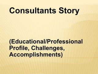 Consultants Story
(Educational/Professional
Profile, Challenges,
Accomplishments)
 