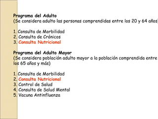 Programa del Adulto
(Se considera adulto las personas comprendidas entre los 20 y 64 años)
1. Consulta de Morbilidad
2. Consulta de Crónicos
3. Consulta Nutricional
Programa del Adulto Mayor
(Se considera población adulto mayor a la población comprendida entre
los 65 años y más)
1. Consulta de Morbilidad
2. Consulta Nutricional
3. Control de Salud
4. Consulta de Salud Mental
5. Vacuna Antinfluenza
 