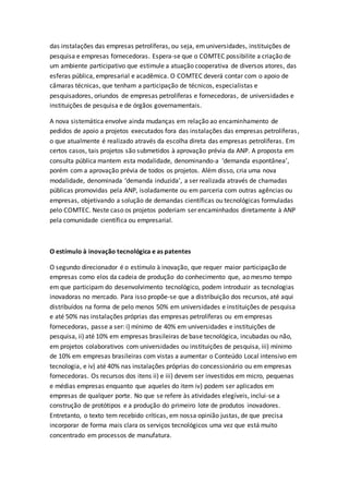 das instalações das empresas petrolíferas, ou seja, emuniversidades, instituições de
pesquisa e empresas fornecedoras. Espera-se que o COMTEC possibilite a criação de
um ambiente participativo que estimule a atuação cooperativa de diversos atores, das
esferas pública, empresarial e acadêmica. O COMTEC deverá contar com o apoio de
câmaras técnicas, que tenham a participação de técnicos, especialistas e
pesquisadores, oriundos de empresas petrolíferas e fornecedoras, de universidades e
instituições de pesquisa e de órgãos governamentais.
A nova sistemática envolve ainda mudanças em relação ao encaminhamento de
pedidos de apoio a projetos executados fora das instalações das empresas petrolíferas,
o que atualmente é realizado através da escolha direta das empresas petrolíferas. Em
certos casos, tais projetos são submetidos à aprovação prévia da ANP. A proposta em
consulta pública mantem esta modalidade, denominando-a ‘demanda espontânea’,
porém com a aprovação prévia de todos os projetos. Além disso, cria uma nova
modalidade, denominada ‘demanda induzida’, a ser realizada através de chamadas
públicas promovidas pela ANP, isoladamente ou em parceria com outras agências ou
empresas, objetivando a solução de demandas científicas ou tecnológicas formuladas
pelo COMTEC. Neste caso os projetos poderiam ser encaminhados diretamente à ANP
pela comunidade científica ou empresarial.
O estímulo à inovação tecnológica e as patentes
O segundo direcionador é o estímulo à inovação, que requer maior participação de
empresas como elos da cadeia de produção do conhecimento que, ao mesmo tempo
em que participam do desenvolvimento tecnológico, podem introduzir as tecnologias
inovadoras no mercado. Para isso propõe-se que a distribuição dos recursos, até aqui
distribuídos na forma de pelo menos 50% em universidades e instituições de pesquisa
e até 50% nas instalações próprias das empresas petrolíferas ou em empresas
fornecedoras, passe a ser: i) mínimo de 40% em universidades e instituições de
pesquisa, ii) até 10% em empresas brasileiras de base tecnológica, incubadas ou não,
em projetos colaborativos com universidades ou instituições de pesquisa, iii) mínimo
de 10% em empresas brasileiras com vistas a aumentar o Conteúdo Local intensivo em
tecnologia, e iv) até 40% nas instalações próprias do concessionário ou em empresas
fornecedoras. Os recursos dos itens ii) e iii) devem ser investidos em micro, pequenas
e médias empresas enquanto que aqueles do item iv) podem ser aplicados em
empresas de qualquer porte. No que se refere às atividades elegíveis, inclui-se a
construção de protótipos e a produção do primeiro lote de produtos inovadores.
Entretanto, o texto tem recebido críticas, em nossa opinião justas, de que precisa
incorporar de forma mais clara os serviços tecnológicos uma vez que está muito
concentrado em processos de manufatura.
 