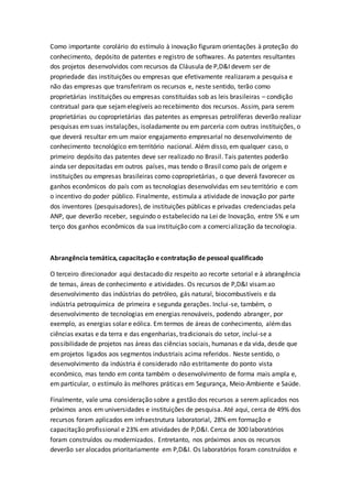 Como importante corolário do estímulo à inovação figuram orientações à proteção do
conhecimento, depósito de patentes e registro de softwares. As patentes resultantes
dos projetos desenvolvidos com recursos da Cláusula de P,D&I devem ser de
propriedade das instituições ou empresas que efetivamente realizaram a pesquisa e
não das empresas que transferiram os recursos e, neste sentido, terão como
proprietárias instituições ou empresas constituídas sob as leis brasileiras – condição
contratual para que sejamelegíveis ao recebimento dos recursos. Assim, para serem
proprietárias ou coproprietárias das patentes as empresas petrolíferas deverão realizar
pesquisas emsuas instalações, isoladamente ou em parceria com outras instituições, o
que deverá resultar em um maior engajamento empresarial no desenvolvimento de
conhecimento tecnológico em território nacional. Além disso, em qualquer caso, o
primeiro depósito das patentes deve ser realizado no Brasil. Tais patentes poderão
ainda ser depositadas em outros países, mas tendo o Brasil como país de origem e
instituições ou empresas brasileiras como coproprietárias, o que deverá favorecer os
ganhos econômicos do país com as tecnologias desenvolvidas em seu território e com
o incentivo do poder público. Finalmente, estimula a atividade de inovação por parte
dos inventores (pesquisadores), de instituições públicas e privadas credenciadas pela
ANP, que deverão receber, seguindo o estabelecido na Lei de Inovação, entre 5% e um
terço dos ganhos econômicos da sua instituição com a comercialização da tecnologia.
Abrangência temática, capacitação e contratação de pessoal qualificado
O terceiro direcionador aqui destacado diz respeito ao recorte setorial e à abrangência
de temas, áreas de conhecimento e atividades. Os recursos de P,D&I visamao
desenvolvimento das indústrias do petróleo, gás natural, biocombustíveis e da
indústria petroquímica de primeira e segunda gerações. Inclui-se, também, o
desenvolvimento de tecnologias em energias renováveis, podendo abranger, por
exemplo, as energias solar e eólica. Em termos de áreas de conhecimento, alémdas
ciências exatas e da terra e das engenharias, tradicionais do setor, inclui-se a
possibilidade de projetos nas áreas das ciências sociais, humanas e da vida, desde que
em projetos ligados aos segmentos industriais acima referidos. Neste sentido, o
desenvolvimento da indústria é considerado não estritamente do ponto vista
econômico, mas tendo em conta também o desenvolvimento de forma mais ampla e,
em particular, o estímulo às melhores práticas em Segurança, Meio-Ambiente e Saúde.
Finalmente, vale uma consideração sobre a gestão dos recursos a serem aplicados nos
próximos anos em universidades e instituições de pesquisa. Até aqui, cerca de 49% dos
recursos foram aplicados em infraestrutura laboratorial, 28% em formação e
capacitação profissional e 23% em atividades de P,D&I. Cerca de 300 laboratórios
foram construídos ou modernizados. Entretanto, nos próximos anos os recursos
deverão ser alocados prioritariamente em P,D&I. Os laboratórios foram construídos e
 