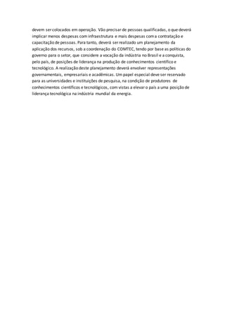 devem ser colocados em operação. Vão precisar de pessoas qualificadas, o que deverá
implicar menos despesas com infraestrutura e mais despesas coma contratação e
capacitação de pessoas. Para tanto, deverá ser realizado um planejamento da
aplicação dos recursos, sob a coordenação do COMTEC, tendo por base as políticas do
governo para o setor, que considere a vocação da indústria no Brasil e a conquista,
pelo país, de posições de liderança na produção de conhecimentos científico e
tecnológico. A realização deste planejamento deverá envolver representações
governamentais, empresariais e acadêmicas. Um papel especial deve ser reservado
para as universidades e instituições de pesquisa, na condição de produtores de
conhecimentos científicos e tecnológicos, com vistas a elevar o país a uma posição de
liderança tecnológica na indústria mundial da energia.
 