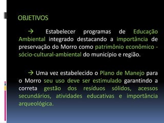 OBJETIVOS
          Estabelecer programas de Educação
Ambiental integrado destacando a importância de
preservação do Morro como patrimônio econômico -
sócio-cultural-ambiental do município e região.

    Uma vez estabelecido o Plano de Manejo para
o Morro seu uso deve ser estimulado garantindo a
correta gestão dos resíduos sólidos, acessos
secundários, atividades educativas e importância
arqueológica.
 