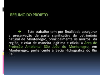 RESUMO DO PROJETO


            Este trabalho tem por finalidade assegurar
a preservação de parte significativa do patrimônio
natural de Montenegro, principalmente os morros da
região, e criar de maneira legitima e oficial a Área de
Proteção Ambiental São João do Montenegro, em
Montenegro, pertencente à Bacia Hidrográfica do Rio
Caí.
 
