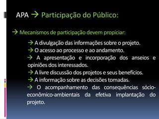APA  Participação do Público:

 Mecanismos de participação devem propiciar:
      A divulgação das informações sobre o projeto.
      O acesso ao processo e ao andamento.
      A apresentação e incorporação dos anseios e
     opiniões dos interessados.
      A livre discussão dos projetos e seus benefícios.
      A informação sobre as decisões tomadas.
      O acompanhamento das consequências sócio-
     econômico-ambientais da efetiva implantação do
     projeto.
 