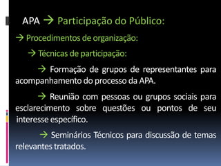 APA  Participação do Público:
 Procedimentos de organização:
    Técnicas de participação:
     Formação de grupos de representantes para
acompanhamento do processo da APA.
       Reunião com pessoas ou grupos sociais para
esclarecimento sobre questões ou pontos de seu
interesse específico.
       Seminários Técnicos para discussão de temas
relevantes tratados.
 