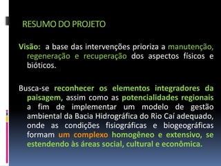 RESUMO DO PROJETO

Visão: a base das intervenções prioriza a manutenção,
  regeneração e recuperação dos aspectos físicos e
  bióticos.

Busca-se reconhecer os elementos integradores da
  paisagem, assim como as potencialidades regionais
  a fim de implementar um modelo de gestão
  ambiental da Bacia Hidrográfica do Rio Caí adequado,
  onde as condições fisiográficas e biogeográficas
  formam um complexo homogêneo e extensivo, se
  estendendo às áreas social, cultural e econômica.
 
