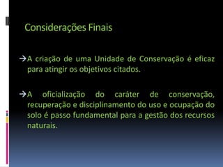 Considerações Finais

 A criação de uma Unidade de Conservação é eficaz
  para atingir os objetivos citados.

 A oficialização do caráter de conservação,
  recuperação e disciplinamento do uso e ocupação do
  solo é passo fundamental para a gestão dos recursos
  naturais.
 