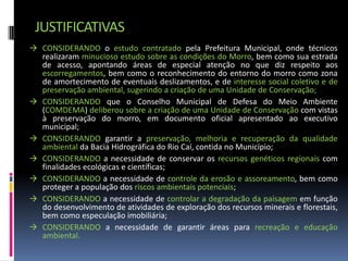 JUSTIFICATIVAS
 CONSIDERANDO o estudo contratado pela Prefeitura Municipal, onde técnicos
  realizaram minucioso estudo sobre as condições do Morro, bem como sua estrada
  de acesso, apontando áreas de especial atenção no que diz respeito aos
  escorregamentos, bem como o reconhecimento do entorno do morro como zona
  de amortecimento de eventuais deslizamentos, e de interesse social coletivo e de
  preservação ambiental, sugerindo a criação de uma Unidade de Conservação;
 CONSIDERANDO que o Conselho Municipal de Defesa do Meio Ambiente
  (COMDEMA) deliberou sobre a criação de uma Unidade de Conservação com vistas
  à preservação do morro, em documento oficial apresentado ao executivo
  municipal;
 CONSIDERANDO garantir a preservação, melhoria e recuperação da qualidade
  ambiental da Bacia Hidrográfica do Rio Caí, contida no Município;
 CONSIDERANDO a necessidade de conservar os recursos genéticos regionais com
  finalidades ecológicas e científicas;
 CONSIDERANDO a necessidade de controle da erosão e assoreamento, bem como
  proteger a população dos riscos ambientais potenciais;
 CONSIDERANDO a necessidade de controlar a degradação da paisagem em função
  do desenvolvimento de atividades de exploração dos recursos minerais e florestais,
  bem como especulação imobiliária;
 CONSIDERANDO a necessidade de garantir áreas para recreação e educação
  ambiental.
 