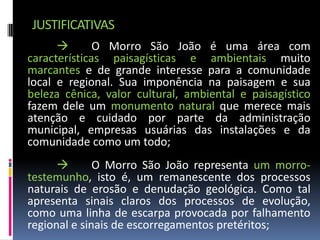 JUSTIFICATIVAS
             O Morro São João é uma área com
características paisagísticas e ambientais muito
marcantes e de grande interesse para a comunidade
local e regional. Sua imponência na paisagem e sua
beleza cênica, valor cultural, ambiental e paisagístico
fazem dele um monumento natural que merece mais
atenção e cuidado por parte da administração
municipal, empresas usuárias das instalações e da
comunidade como um todo;
             O Morro São João representa um morro-
testemunho, isto é, um remanescente dos processos
naturais de erosão e denudação geológica. Como tal
apresenta sinais claros dos processos de evolução,
como uma linha de escarpa provocada por falhamento
regional e sinais de escorregamentos pretéritos;
 