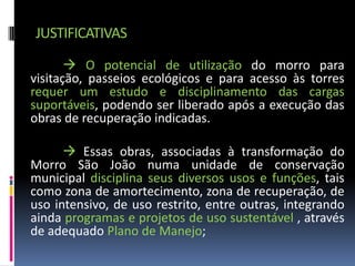 JUSTIFICATIVAS
        O potencial de utilização do morro para
visitação, passeios ecológicos e para acesso às torres
requer um estudo e disciplinamento das cargas
suportáveis, podendo ser liberado após a execução das
obras de recuperação indicadas.

       Essas obras, associadas à transformação do
Morro São João numa unidade de conservação
municipal disciplina seus diversos usos e funções, tais
como zona de amortecimento, zona de recuperação, de
uso intensivo, de uso restrito, entre outras, integrando
ainda programas e projetos de uso sustentável , através
de adequado Plano de Manejo;
 