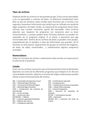 Tipos de archivos
Podemos dividir los archivos en dos grandes grupos. Éstos son los ejecutables
y los no ejecutables o archivos de datos. La diferencia fundamental entre
ellos es que los primeros están creados para funcionar por sí mismos y los
segundos almacenan Información que tendrá que ser utilizada con ayuda de
algún programa. De todos modos, la mayoría de los programas llevan otros
archivos que resultan necesarios aparte del ejecutable. Estos archivos
adjuntos que requieren los programas son necesarios para su buen
funcionamiento, y aunque puedan tener formatos distintos no pueden ser
separados de su programa original. O al menos si queremos que siga
funcionando bien. Dentro de los archivos de datos se pueden crear grupos,
especialmente por la temática o clase de Información que guarden. Así lo
haremos en este tutorial. Separaremos los grupos en archivos de imágenes,
de texto, de vídeo, comprimidos... y nombraremos algunos programas
asociados.
Nomenclatura
Todos los formatos de archivo o extensiones están escritos en mayúscula en
la columna de la izquierda.
Listado
Estos son los archivos necesarios para el funcionamiento interno del Sistema
Operativo así como de los diferentes programas que trabajan en él. No está
recomendado moverlos, editarlos o variarlos de ningún modo porque pueden
afectar al buen funcionamiento del sistema.
386 ‐‐> Controlador de dispositivo virtual
ACA ‐‐> Microsoft Agent Character
ACG ‐‐> Vista previa de Microsoft Agent
ACS ‐‐> Microsoft Agent Character
ACW ‐‐> Configuración del asistente de
Accesibilidad
ANI ‐‐> Cursor animado
BAT ‐‐> Archivo por lotes
MS‐DOS BFC ‐‐> Maletín
BKF ‐‐> Copia de seguridad de Windows
BLG ‐‐> Monitor del sistema
CAT ‐‐> Catálogo de seguridad
CER ‐‐> Certificado de seguridad
CFG ‐‐> Configuraciones
CHK ‐‐> Fragmentosde archivosrecuperados
CHM ‐‐> Ayuda HTML compilado
CLP ‐‐> Clip de Portapapeles
CMD ‐‐> Secuencia de comandos de
Windows
NT CNF ‐‐> Velocidad de marcado
COM‐‐> Aplicación
MS‐DOS CPL ‐‐> Extensión del Panel de
control
 