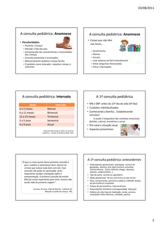 03/08/2011
2
A consulta pediátrica: Anamnese
• Peculiaridades:
– Paciente: Criança!
– Atenção a fala dos pais
– Compreensão das características e necessidades
das crianças
– Consulta preventiva e orientações
– Relacionamento pediatra-criança-família
– O pediatra como educador: respeitar crenças e
costumes
A consulta pediátrica: Anamnese
• Coisas que não têm
nos livros...
– Acolhimento
– Nomes
– Escutar
– Usar palavras de fácil entendimento
– Evitar perguntas direcionadas
– Filtrar informações
A consulta pediátrica: Intervalo
Idade Intervalo
0 a 5 meses Mensal
6 a 11 meses Bimensal
12 a 23 meses Trimensal
2 a 5 anos Semestral
6 a 9 anos Anual
Yamanoto RM e Bezerra VLVA in A consulta
pediátrica - Tratado de Pediatria (SBP), 2010
A 1ª consulta pediátrica
• MS e SBP: antes do 15º dia de vida (5º dia)
• Cuidados individualizados
• Conhecendo a família... Estabelecendo
vínculos!
A saúde é inseparável dos contextos emocional,
familiar, cultural, econômico e social
• Pré natal a situação atual
• Aspectos preventivos
“O que eu mais queria dessa primeira consulta é
que o médico a examinasse bem. Queria ter
certeza que estava tudo bem com ela. Essa
consulta não pode ser apressada. Acho
importante receber orientação sobre a
amamentação. A primeira consulta da minha
filha foi muito importante para mim, mesmo não
sendo mãe de primeira viagem.”
Luciana, 36 anos, mãe de Marina. Caderno de
Atenção à saúde da criança - MS
A 1ª consulta pediátrica: antecedentes
• Antecedentes gestacionais: planejada, número de
gestações, abortos, pré natal (número consultas,
intercorrências - fumo, etilismo, drogas, doenças,
exames, sangramentos...)
• Tipo de parto: normal ou operatório
• Idade gestacional: Termo, pré termo ou pós termo
• Peso, comprimento, perímetro cefálico e APGAR, tempo
de permanência hospitalar
• Tempo de permanência, intercorrências
• Antecedentes familiares (consaguinidade, doenças)
• Hábitos de vida (tipo de habitação, renda, animais,
instalações hidro-elétricas, umidade, poeira)
 
