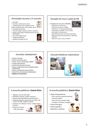 03/08/2011
3
Orientações durante a 1ª consulta
• Vacinação
• Estimular o aleitamento materno
• Cuidados gerais sobre cuidados com RN
(banho, exposição solar, coto umbilical, sono)
• Prevenção de acidentes
• Testes de triagem: pezinho, olhinho e orelhinha
• Auxiliar na formação e fortalecimento do vínculo
família/bebê
• Lazer, sono, higiene bucal,
• funções eliminatórias
• Identificar situações de risco
Situações de risco à saúde do RN
• Situações de risco para o RN (MS):
– Residente em área de risco
– Baixo peso ao nascer (< 2500g)
– Prematuro (< 37 semanas gestacionais)
– Asfixia grave ou APGAR < 7 no 5º minuto
– Internações / intercorrências
– Mãe adolescente e/ou com baixa escolaridade
– Mãe com transtornos psiquiátricos ou depressão
pós parto
– Óbito em criança < 5anos na família
Consultas subseqüentes
• Queixa e duração
• História da doença atual
• Checar: vacina, alimentação, DNPM
• Funções eliminatórias
• Convívio familiar/extra familiar
• Checar cumprimento das orientações dadas
previamente
• Cobrar resultados de exames/testes
• Exame físico (antropometria/alterações)
• Registrar em prontuário
Consulta Pediátrica: Exame físico
A consulta pediátrica: Exame físico
• “Aguçado senso de observação”
• Afetividade, atenção, simpatia e paciência
• Conhecer particularidades de cada faixa etária
• Ambiente adequado, aquecimento das mãos, mãe
no plano de visão, cuidados ao despir
• Conversar com mãe/pai e criança – explicar passos
do exame
• Sequência do exame:
– Não existe regra!
A consulta pediátrica: Exame físico
• Dados antropométricos
– Peso, estatura (comprimento/altura)
– Perímetro cefálico
– Índice de massa corpórea (IMC)
– Anotados e colocados em gráficos!
• Exame físico geral
• Exame específico
(aparelhos e sistemas)
 