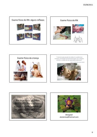 03/08/2011
6
Exame físico do RN: alguns reflexos Exame físico do RN
Exame físico da criança
“ O alvo de toda atenção do médico é a saúde do ser
humano, em benefício da qual deverá agir com o máximo
de zelo e o melhor de sua capacidade profissional”
2°artigo do Código de ética médica Brasileiro
Arte, magia, técnica, sensibilidade,Arte, magia, técnica, sensibilidade,Arte, magia, técnica, sensibilidade,Arte, magia, técnica, sensibilidade,
SEDUÇÃO!! Aqui se expressam eSEDUÇÃO!! Aqui se expressam eSEDUÇÃO!! Aqui se expressam eSEDUÇÃO!! Aqui se expressam e
organizamorganizamorganizamorganizam----se os múltiplos atributos quese os múltiplos atributos quese os múltiplos atributos quese os múltiplos atributos que
deve possuir um médico que se preparadeve possuir um médico que se preparadeve possuir um médico que se preparadeve possuir um médico que se prepara
para atender crianças!!!para atender crianças!!!para atender crianças!!!para atender crianças!!!
Obrigada!
akcdantas@hotmail.com
 