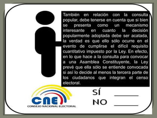 También en relación con la consulta
popular, debe tenerse en cuenta que si bien
se presenta como un mecanismo
interesante en cuanto           la decisión
popularmente adoptada debe ser acatada,
la verdad es que ello sólo ocurre en el
evento de cumplirse el difícil requisito
cuantitativo impuesto por la Ley. En efecto,
en lo que hace a la consulta para convocar
a una Asamblea Constituyente, la Ley
prevé que ella sólo se entiende convocada
si así lo decide al menos la tercera parte de
los ciudadanos que integran el censo
electoral.
 
