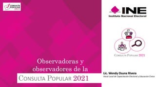 CONSULTA POPULAR 2021
Observadoras y
observadores de la Lic. Wendy Osuna Rivera
Vocal Local de Capacitación Electoral y Educación Cívica
 