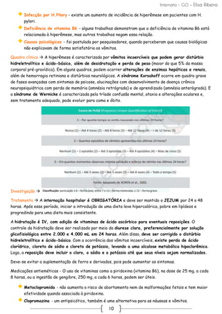 Internato - GO – Elisa Ribeiro
10
Infecção por H.Pilory - existe um aumento de incidência de hiperêmese em pacientes com H.
pylori.
Deficiência de vitamina B6 - alguns trabalhos demonstram que a deficiência de vitamina B6 está
relacionada à hiperêmese, mas outros trabalhos negam essa relação.
Causas psicológicas - foi postulada por pesquisadores, quando perceberam que causas biológicas
não explicavam de forma satisfatória os vômitos.
Quadro clínico → A hiperêmese é caracterizada por vômitos incoercíveis que podem gerar distúrbio
hidreletrolítico e ácido-básico, além de desidratação e perda de peso (maior do que 5% da massa
corporal pré-gravídica). Em alguns quadros, podem ocorrer alterações de enzimas hepáticas e renais,
além de hemorragia retiniana e distúrbios neurológicos. A síndrome Korsakoff ocorre em quadro grave
de fases avançadas com sintomas de psicose, alucinações com desenvolvimento de doença crônica
neuropsiquiátrica com perda de memória (amnésia retrógrada) e de aprendizado (amnésia anterógrada). E
a síndrome de Wernicke é caracterizada pela tríade confusão mental, ataxia e alterações oculares e,
sem tratamento adequado, pode evoluir para coma e óbito.
Investigação →
Tratamento → A internação hospitalar é OBRIGATÓRIA e deve ser mantido o JEJUM por 24 a 48
horas. Após esse período, iniciar a introdução de uma dieta leve hipercalórica, pobre em lipídeos e
progredindo para uma dieta mais consistente.
A hidratação é IV, com adição de vitaminas de ácido ascórbico para eventuais reposições. O
controle da hidratação deve ser realizado por meio da diurese clara, preferencialmente por solução
glicofisiológica entre 2.000 e 4.000 mL em 24 horas. Além disso, deve ser corrigido o distúrbio
hidreletrolítico e ácido-básico. Com a ocorrência dos vômitos incoercíveis, existe perda de ácido
clorídrico, cloreto de sódio e cloreto de potássio, levando a uma alcalose metabólica hipoclorêmica.
Logo, a reposição deve incluir o cloro, o sódio e o potássio até que seus níveis sejam normalizados.
Deve-se evitar a suplementação de ferro e derivados, pois pode aumentar os sintomas.
Medicações antieméticas - O uso de vitaminas como a piridoxina (vitamina B6), na dose de 25 mg, a cada
8 horas, ou a ingestão de gengibre, 250 mg, a cada 6 horas, podem ser úteis.
Metoclopramida - não aumenta o risco de abortamento nem de malformações fetais e tem maior
efetividade quando associada à piridoxina.
Clopromazina - um antipsicótico, também é uma alternativa para as náuseas e vômitos.
 