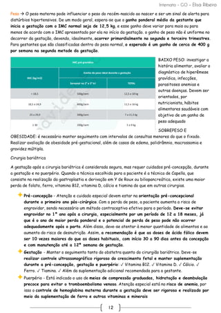 Internato - GO – Elisa Ribeiro
12
Peso → O peso materno pode influenciar o peso do recém-nascido ao nascer e ser um sinal de alerta para
distúrbios hipertensivos. De um modo geral, espera-se que o ganho ponderal médio da gestante que
inicia a gestação com o IMC normal seja de 12,5 kg, e esse ganho deve variar para mais ou para
menos de acordo com o IMC apresentado por ela no início da gestação. o ganho de peso não é uniforme no
decorrer da gestação, devendo, idealmente, ocorrer primordialmente no segundo e terceiro trimestres.
Para gestantes que são classificadas dentro do peso normal, o esperado é um ganho de cerca de 400 g
por semana na segunda metade da gestação.
BAIXO PESO: investigar a
história alimentar, avaliar o
diagnóstico de hiperêmese
gravídica, infecções,
parasitoses anemias e
outras doenças. Devem ser
orientados, por
nutricionista, hábitos
alimentares saudáveis com
objetivo de um ganho de
peso adequado
SOBREPESO E
OBESIDADE: é necessário manter seguimento com intervalos de consultas menores do que o fixado.
Realizar avaliação de obesidade pré-gestacional, além de casos de edema, polidrâmnio, macrossomia e
gravidez múltipla.
Cirurgia bariátrica
A gestação após a cirurgia bariátrica é considerada segura, mas requer cuidados pré-concepção, durante
a gestação e no puerpério. Quando a técnica escolhida para a paciente é a técnica de Capella, que
consiste na realização da gastroplastia e derivação em Y de Roux ou biliopancreática, existe uma maior
perda de folato, ferro, vitamina B12, vitamina D, cálcio e tiamina do que em outras cirurgias.
Pré-concepção - Atenção e cuidado especial devem estar na orientação pré-concepcional
durante o primeiro ano pós-cirúrgico. Com a perda de peso, a paciente aumenta a risco de
engravidar, sendo necessário um método contraceptivo efetivo para o período. Deve-se evitar
engravidar no 1º ano após a cirurgia, especialmente por um período de 12 a 18 meses, já
que é o ano de maior perda ponderal e o potencial de perda de peso pode não ocorrer
adequadamente após o parto. Além disso, deve-se atentar à menor quantidade de alimentos e ao
aumento do risco de desnutrição. Assim, a recomendação é que as doses de ácido fólico devem
ser 10 vezes maiores do que as doses habituais, com início 30 a 90 dias antes da concepção
e com manutenção até a 12ª semana de gestação.
Gestação - Manter o seguimento tanto do obstetra quanto do cirurgião bariátrico. Deve-se
realizar controle ultrassonográfico rigoroso do crescimento fetal e manter suplementação
durante a pré-concepção, gestação e puerpério: ✓ Vitamina B12. ✓ Vitamina D. ✓ Cálcio. ✓
Ferro. ✓ Tiamina. ✓ Além da suplementação adicional recomendada para a gestante.
Puerpério - Está indicado o uso de meias de compressão graduadas, hidratação e deambulação
precoce para evitar o tromboembolismo venoso. Atenção especial está no risco de anemia, por
isso o controle de hemoglobina materna durante a gestação deve ser rigoroso e realizado por
meio da suplementação de ferro e outras vitaminas e minerais
 