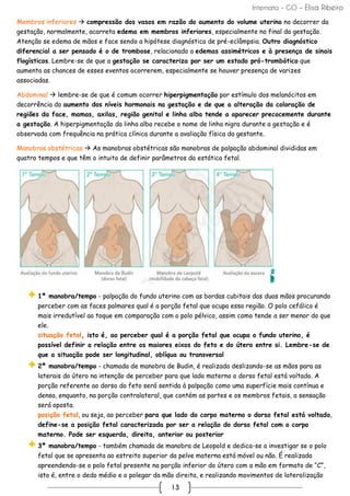 Internato - GO – Elisa Ribeiro
13
Membros inferiores → compressão dos vasos em razão do aumento do volume uterino no decorrer da
gestação, normalmente, acarreta edema em membros inferiores, especialmente no final da gestação.
Atenção se edema de mãos e face sendo a hipótese diagnóstica de pré-eclâmpsia. Outro diagnóstico
diferencial a ser pensado é o de trombose, relacionado a edemas assimétricos e à presença de sinais
flogísticos. Lembre-se de que a gestação se caracteriza por ser um estado pró-trombótico que
aumenta as chances de esses eventos ocorrerem, especialmente se houver presença de varizes
associadas.
Abdominal → lembre-se de que é comum ocorrer hiperpigmentação por estímulo dos melanócitos em
decorrência do aumento dos níveis hormonais na gestação e de que a alteração da coloração de
regiões da face, mamas, axilas, região genital e linha alba tende a aparecer precocemente durante
a gestação. A hiperpigmentação da linha alba recebe o nome de linha nigra durante a gestação e é
observada com frequência na prática clínica durante a avaliação física da gestante.
Manobras obstétricas → As manobras obstétricas são manobras de palpação abdominal divididas em
quatro tempos e que têm o intuito de definir parâmetros da estática fetal.
1ª manobra/tempo - palpação do fundo uterino com as bordas cubitais das duas mãos procurando
perceber com as faces palmares qual é a porção fetal que ocupa essa região. O polo cefálico é
mais irredutível ao toque em comparação com o polo pélvico, assim como tende a ser menor do que
ele.
situação fetal, isto é, ao perceber qual é a porção fetal que ocupa o fundo uterino, é
possível definir a relação entre os maiores eixos do feto e do útero entre si. Lembre-se de
que a situação pode ser longitudinal, oblíqua ou transversal
2ª manobra/tempo - chamada de manobra de Budin, é realizada deslizando-se as mãos para as
laterais do útero na intenção de perceber para que lado materno o dorso fetal está voltado. A
porção referente ao dorso do feto será sentida à palpação como uma superfície mais contínua e
densa, enquanto, na porção contralateral, que contém as partes e os membros fetais, a sensação
será oposta.
posição fetal, ou seja, ao perceber para que lado do corpo materno o dorso fetal está voltado,
define-se a posição fetal caracterizada por ser a relação do dorso fetal com o corpo
materno. Pode ser esquerda, direita, anterior ou posterior
3ª manobra/tempo - também chamada de manobra de Leopold e dedica-se a investigar se o polo
fetal que se apresenta ao estreito superior da pelve materna está móvel ou não. É realizada
apreendendo-se o polo fetal presente na porção inferior do útero com a mão em formato de “C”,
isto é, entre o dedo médio e o polegar da mão direita, e realizando movimentos de lateralização
 