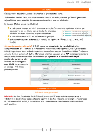 Internato - GO – Elisa Ribeiro
2
Pré-natal
É o seguimento da gestante, desde o diagnóstico da gravidez até o parto.
A anamnese e o exame físico realizados durante a consulta pré-natal permitem que o risco gestacional
seja definido e guiam a decisão dos exames complementares a serem solicitados.
Rotina pela OMS de um pré-natal habitual:
A cada quatro semanas até a 28ª semana de gestação. Excetuando-se o primeiro retorno, que
deve ocorrer em até 15 dias para avaliação dos exames da
rotina de pré-natal solicitados na primeira consulta.
A cada 15 dias entre a 28ª e a 36ª semana de gestação.
Semanalmente a partir do termo (37ª semana) até o parto. → NÃO EXISTE ALTA DO PRÉ-
NATAL
Até quando aguardar pelo parto? → O MS sugere que as gestações de risco habitual sejam
acompanhadas até a 41ª semana e, se não ocorrer trabalho de parto espontâneo, que seja realizada a
indução do parto com a concordância da gestante, em razão do aumento de morbimortalidade fetal com o
aumento da idade gestacional. Outras literaturas orientam aguardar até a 42ª semana para realizar a
indução. Em qualquer um dos casos, é fundamental que a gestante e a vitalidade fetal sejam
monitoradas durante o pós-
datismo em reavaliações a
cada 48-72 horas, enquanto
se aguarda o trabalho de
parto espontâneo.
Anamnese obstétrica
Cálculo da idade gestacional
Pela DUM → a dum é o primeiro dia do último ciclo menstrual. É importante ter em mente que a
fidedignidade do cálculo da idade gestacional a partir da DUM se relaciona, por exemplo, à regularidade
do ciclo menstrual da mulher, a ela lembrar a data corretamente e a se ela estava ou não em uso de
contraceptivos.
 