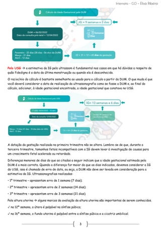 Internato - GO – Elisa Ribeiro
3
Pelo USG → a estimativa da IG pelo ultrassom é fundamental nos casos em que há dúvidas a respeito de
quão fidedigna é a data da última menstruação ou quando ela é desconhecida.
O raciocínio do cálculo é bastante semelhante ao usado para o cálculo a partir da DUM. O que muda é que
você deverá considerar a data de realização da ultrassonografia como se fosse a DUM e, ao final do
cálculo, adicionar, à idade gestacional encontrada, a idade gestacional que constava no USG.
A datação da gestação realizada no primeiro trimestre não se altera. Lembre-se de que, durante o
terceiro trimestre, tamanhos fetais incompatíveis com a IG devem levar à investigação de causas para
um crescimento fetal acelerado ou retardado.
Diferenças menores de dias do que os citados a seguir indicam que a idade gestacional estimada pela
DUM é a mais correta. Quando a diferença for maior do que os dias indicados, devemos considerar a IG
do USG, isso é chamado de erro de data, ou seja, a DUM não deve ser levada em consideração para a
estimativa da IG. Ultrassonografias realizadas:
• 1º trimestre – apresentam erro de 1 semana (7 dias);
• 2º trimestre – apresentam erro de 2 semanas (14 dias);
• 3º trimestre – apresentam erro de 3 semanas (21 dias).
Pela altura uterina → alguns marcos da avaliação da altura uterina são importantes de serem conhecidos.
✓ na 12ª semana, o útero é palpável na sínfise púbica;
✓ na 16ª semana, o fundo uterino é palpável entre a sínfise púbica e a cicatriz umbilical;
 