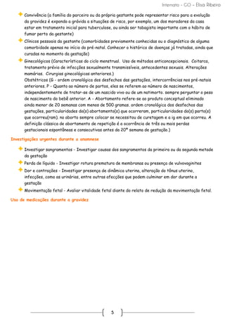 Internato - GO – Elisa Ribeiro
5
Convivência (a família do parceiro ou da própria gestante pode representar risco para a evolução
da gravidez é expondo a grávida a situações de risco, por exemplo, um dos moradores da casa
estar em tratamento inicial para tuberculose, ou ainda ser tabagista importante com o hábito de
fumar perto da gestante)
Clínicos pessoais da gestante (comorbidades previamente conhecidas ou o diagnóstico de alguma
comorbidade apenas no início do pré-natal. Conhecer o histórico de doenças já tratadas, ainda que
curadas no momento da gestação)
Ginecológicos (Características do ciclo menstrual. Uso de métodos anticoncepcionais. Coitarca,
tratamento prévio de infecções sexualmente transmissíveis, antecedentes sexuais. Alterações
mamárias. Cirurgias ginecológicas anteriores.)
Obstétricos (G - ordem cronológica dos desfechos das gestações, intercorrências nos pré-natais
anteriores. P - Quanto ao número de partos, eles se referem ao número de nascimentos,
independentemente de tratar-se de um nascido vivo ou de um natimorto. sempre perguntar o peso
de nascimento do bebê anterior. A - Abortamento refere-se ao produto conceptual eliminado
ainda menor de 20 semanas com menos de 500 gramas. ordem cronológica dos desfechos das
gestações, particularidades do(s) abortamento(s) que ocorreram, particularidades do(s) parto(s)
que ocorreu(ram). no aborto sempre colocar se necessitou de curetagem e a ig em que ocorreu. A
definição clássica de abortamento de repetição é a ocorrência de três ou mais perdas
gestacionais espontâneas e consecutivas antes da 20ª semana de gestação.)
Investigações urgentes durante a anamnese
Investigar sangramentos - Investigar causas dos sangramentos da primeira ou da segunda metade
da gestação
Perda de líquido - Investigar rotura prematura de membranas ou presença de vulvovaginites
Dor e contrações - Investigar presença de dinâmica uterina, alteração do tônus uterino,
infecções, como as urinárias, entre outras afecções que podem culminar em dor durante a
gestação
Movimentação fetal - Avaliar vitalidade fetal diante do relato de redução da movimentação fetal.
Uso de medicações durante a gravidez
 