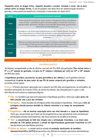 Internato - GO – Elisa Ribeiro
9
frequentes entre as drogas lícitas, enquanto maconha e cocaína, incluindo o crack, são os mais
comuns entre as drogas ilícitas. O uso de qualquer uma delas deve ser desencorajado durante a
gravidez, e seus potenciais malefícios, orientados a toda mulher em idade fértil.
Principais queixas durante a gestação
Hiperêmese gravídica
As náuseas, acompanhadas ou não de vômitos, ocorrem em 70 a 80% das gestações. Elas iniciam entre a
5ª e a 6ª semana de gestação, com pico na 9ª semana e diminuem por volta da 16ª a 18ª semana
em 90% dos casos.
A hiperêmese gravídica caracteriza-se pela persistência dos vômitos (+ de 8 episódios diários),
acompanhada de perda de peso maior do que 5% da massa corporal pré-gravídica e cetonúria,
excluídas outras causas.
Etiologia → Existe uma maior associação com o aumento do hCG, além da progesterona, do estrogênio, do
hormônio estimulante da tireoide (TSH), do córtex da adrenal, das infecções pelo H. pylori e das
deficiências nutricionais ou causas psicológicas.
hCG - é o hormônio que mais está associado à hiperêmese gravídica, tanto que o pico sérico do
hCG coincide com o pico dos sintomas.
Estrógenos - níveis elevados de estrógeno estão relacionados à hiperêmese. Tanto que o nível de
estrógeno elevado provoca lentidão no trânsito intestinal e no tempo de esvaziamento
gástrico.
Progesterona - não se mostrou associação entre seu nível elevado e a causa da hiperêmese.
Tanto que, em pacientes que fazem uso de progesterona ou que apresentam níveis elevados por
estimulação ovariana medicamentosa, não houve aumento da incidência da doença.
TSH - a concentração do hCG tem relação com a estimulação tireoidiana, e os níveis mais
elevados de TSH podem provocar o estado de hipertireoidismo gestacional transitório em 60%
das pacientes com hiperêmese gravídica.
Córtex da Adrenal - a relação está no achado de produção insuficiente do hormônio
adrenocorticotrófico (ACTH) em pacientes com vômitos em relação a pacientes assintomáticas.
 