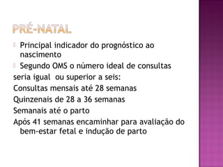  Principal indicador do prognóstico ao
nascimento
 Segundo OMS o número ideal de consultas
seria igual ou superior a seis:
Consultas mensais até 28 semanas
Quinzenais de 28 a 36 semanas
Semanais até o parto
Após 41 semanas encaminhar para avaliação do
bem-estar fetal e indução de parto
 