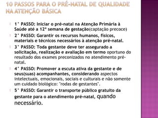  1° PASSO: Iniciar o pré-natal na Atenção Primária à
Saúde até a 12ª semana de gestação(captação precoce)
 2° PASSO: Garantir os recursos humanos, físicos,
materiais e técnicos necessários à atenção pré-natal.
 3° PASSO: Toda gestante deve ter assegurado a
solicitação, realização e avaliação em termo oportuno do
resultado dos exames preconizados no atendimento pré-
natal.
 4° PASSO: Promover a escuta ativa da gestante e de
seus(suas) acompanhantes, considerando aspectos
intelectuais, emocionais, sociais e culturais e não somente
um cuidado biológico: "rodas de gestantes".
 5° PASSO: Garantir o transporte público gratuito da
gestante para o atendimento pré-natal, quando
necessário.
 