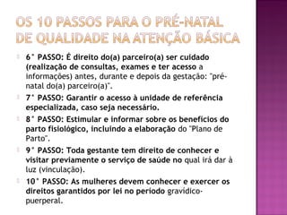  6° PASSO: É direito do(a) parceiro(a) ser cuidado
(realização de consultas, exames e ter acesso a
informações) antes, durante e depois da gestação: "pré-
natal do(a) parceiro(a)".
 7° PASSO: Garantir o acesso à unidade de referência
especializada, caso seja necessário.
 8° PASSO: Estimular e informar sobre os benefícios do
parto fisiológico, incluindo a elaboração do "Plano de
Parto".
 9° PASSO: Toda gestante tem direito de conhecer e
visitar previamente o serviço de saúde no qual irá dar à
luz (vinculação).
 10° PASSO: As mulheres devem conhecer e exercer os
direitos garantidos por lei no período gravídico-
puerperal.
 