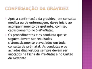  Após a confirmação da gravidez, em consulta
médica ou de enfermagem, dá-se início ao
acompanhamento da gestante, com seu
cadastramento no SisPreNatal.
 Os procedimentos e as condutas que se
seguem devem ser realizados
sistematicamente e avaliados em toda
consulta de pré-natal. As condutas e os
achados diagnósticos sempre devem ser
anotados na Ficha de Pré-Natal e no Cartão
da Gestante.
 