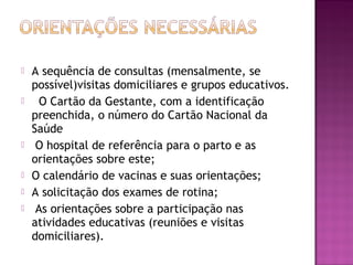  A sequência de consultas (mensalmente, se
possível)visitas domiciliares e grupos educativos.
 O Cartão da Gestante, com a identificação
preenchida, o número do Cartão Nacional da
Saúde
 O hospital de referência para o parto e as
orientações sobre este;
 O calendário de vacinas e suas orientações;
 A solicitação dos exames de rotina;
 As orientações sobre a participação nas
atividades educativas (reuniões e visitas
domiciliares).
 