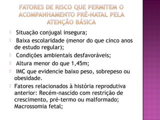  Situação conjugal insegura;
 Baixa escolaridade (menor do que cinco anos
de estudo regular);
 Condições ambientais desfavoráveis;
 Altura menor do que 1,45m;
 IMC que evidencie baixo peso, sobrepeso ou
obesidade.
 Fatores relacionados à história reprodutiva
anterior: Recém-nascido com restrição de
crescimento, pré-termo ou malformado;
Macrossomia fetal;
 