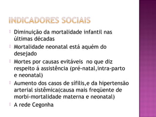  Diminuição da mortalidade infantil nas
últimas décadas
 Mortalidade neonatal está aquém do
desejado
 Mortes por causas evitáveis no que diz
respeito á assistência (pré-natal,intra-parto
e neonatal)
 Aumento dos casos de sífilis,e da hipertensão
arterial sistêmica(causa mais freqüente de
morbi-mortalidade materna e neonatal)
 A rede Cegonha
 